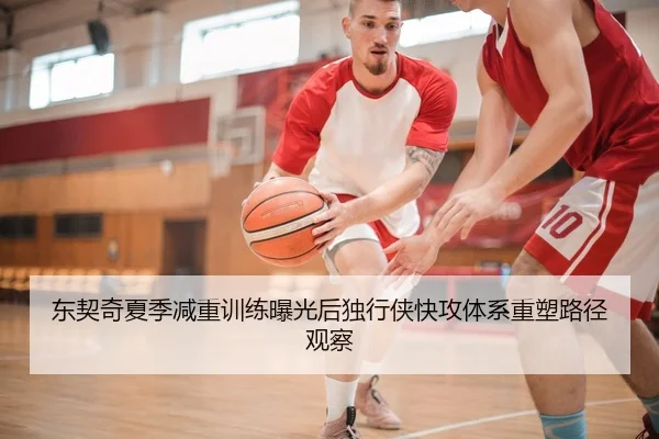 东契奇夏季减重训练曝光后独行侠快攻体系重塑路径观察