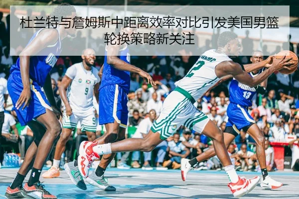 杜兰特与詹姆斯中距离效率对比引发美国男篮轮换策略新关注