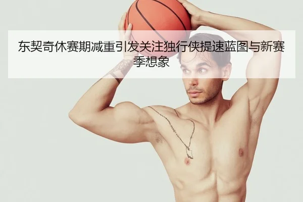 东契奇休赛期减重引发关注独行侠提速蓝图与新赛季想象